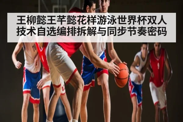 王柳懿王芊懿花样游泳世界杯双人技术自选编排拆解与同步节奏密码