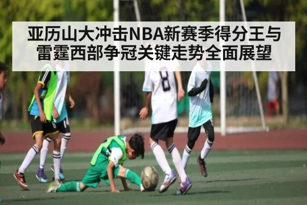 亚历山大冲击NBA新赛季得分王与雷霆西部争冠关键走势全面展望